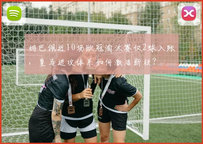姆巴佩近10场欧冠淘汰赛仅2球入账，皇马进攻体系如何激活新核？