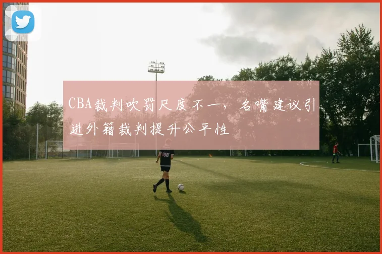 CBA裁判吹罚尺度不一，名嘴建议引进外籍裁判提升公平性