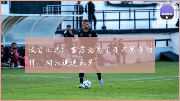 流言汇总：雷霆无意字母不愿弃切特，湖人追逐米罗