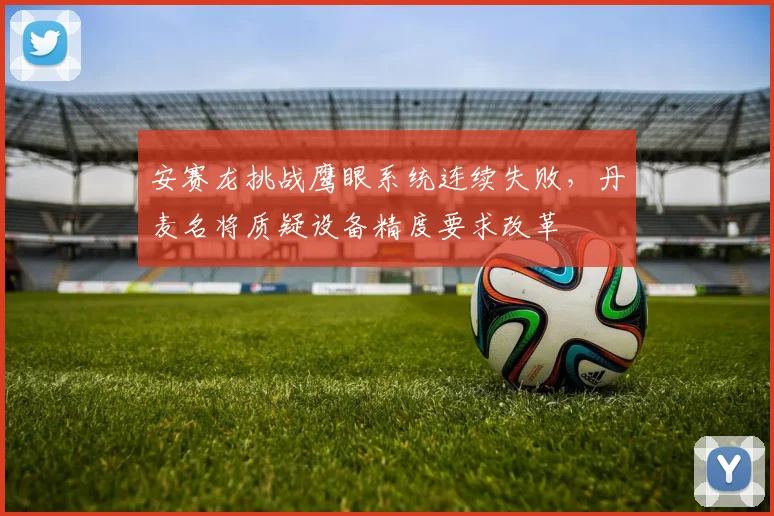 安赛龙挑战鹰眼系统连续失败，丹麦名将质疑设备精度要求改革