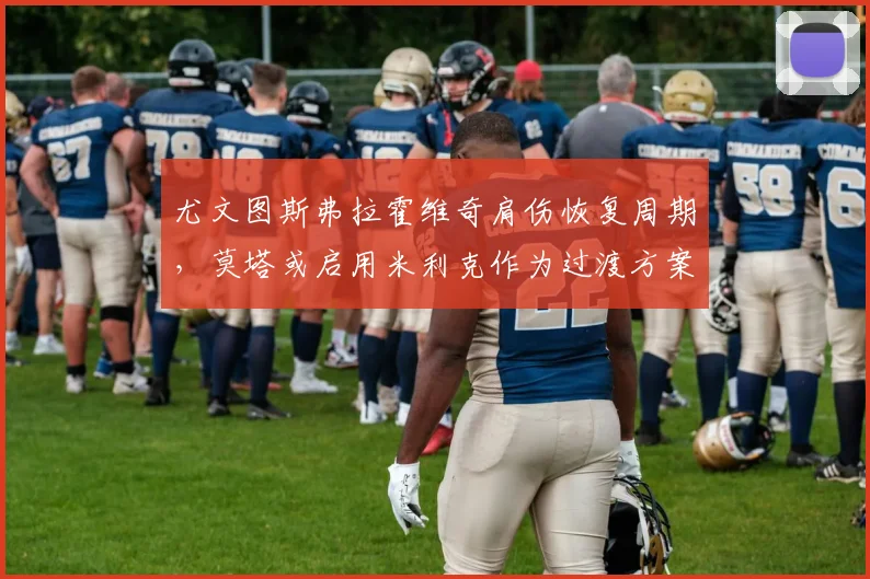 尤文图斯弗拉霍维奇肩伤恢复周期，莫塔或启用米利克作为过渡方案