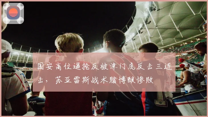 国安高位逼抢反被津门虎反击三连击，苏亚雷斯战术赌博酿惨败