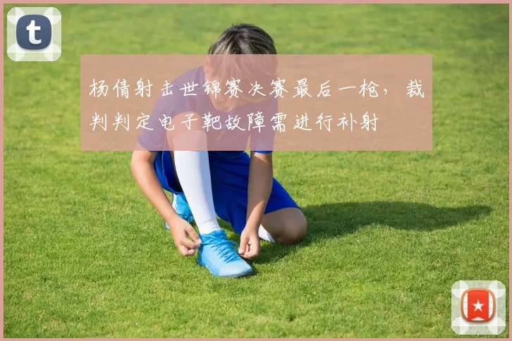 杨倩射击世锦赛决赛最后一枪，裁判判定电子靶故障需进行补射